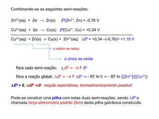 Zn2+(aq) + 2e- → Zn(s) Eo(Zn2+, Zn) = -0,76 V
Cu2+(aq) + 2e- → Cu(s) Eo(Cu2+, Cu) = +0,34 V
--------------------------------------------------------------------------------------------
Cu2+(aq) + Zn(s) ⇄ Cu(s) + Zn2+(aq) Eo = +0,34 –(-0,76)= +1,10 V
o cobre se reduz
o zinco se oxida
Eo > 0, G0 <0 reação espontânea, termodinamicamente possível
Para cada semi-reação: rG0 = - n F Eo
Pode-se construir uma pilha com estas duas semi-reações, sendo Eo a
chamada força eletromotriz padrão (fem) desta pilha galvânica construída.
Para a reação global: G0 = - n F Eo = - RT ln K = - RT ln ([Zn2+]/([Cu2+])
Combinando-se as seguintes semi-reações:
 