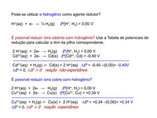Pode-se utilizar o hidrogênio como agente redutor?
H+(aq) + e- → ½ H2(g) Eo(H+, H2) = 0,00 V’
É possível reduzir íons cádmio com hidrogênio? Use a Tabela de potenciais de
redução para calcular a fem da pilha correspondente.
É possível reduzir íons cobre com hidrogênio?
2 H+(aq) + 2e- → H2(g) Eo(H+, H2) = 0,00 V
Cd2+(aq) + 2e- → Cd(s) Eo(Cd2+, Cd) = -0,40 V
----------------------------------------------------------------------------------
Cd2+(aq) + H2(g) ⇄ Cd(s) + 2 H+(aq) Eo = -0,40 –(0,00)= -0,40V
Eo < 0, G0 > 0 reação não-espontânea
2 H+(aq) + 2e- → H2(g) Eo(H+, H2) = 0,00 V
Cu2+(aq) + 2e- → Cu(s) Eo(Cu2+, Cu) = +0,34 V
--------------------------------------------------------------------------------------
Cu2+(aq) + H2(g) ⇄ Cu(s) + 2 H+(aq) Eo = +0,34 –(0,00)= +0,34 V
Eo > 0, G0 < 0 reação espontânea
 