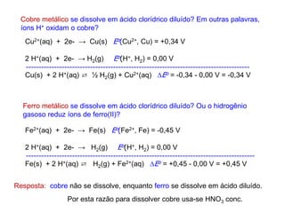 Cobre metálico se dissolve em ácido clorídrico diluído? Em outras palavras,
íons H+ oxidam o cobre?
Ferro metálico se dissolve em ácido clorídrico diluído? Ou o hidrogênio
gasoso reduz íons de ferro(II)?
Cu2+(aq) + 2e- → Cu(s) Eo(Cu2+, Cu) = +0,34 V
2 H+(aq) + 2e- → H2(g) Eo(H+, H2) = 0,00 V
---------------------------------------------------------------------------------------
Cu(s) + 2 H+(aq) ⇄ ½ H2(g) + Cu2+(aq) Eo = -0,34 - 0,00 V = -0,34 V
Fe2+(aq) + 2e- → Fe(s) Eo(Fe2+, Fe) = -0,45 V
2 H+(aq) + 2e- → H2(g) Eo(H+, H2) = 0,00 V
-----------------------------------------------------------------------------------------
Fe(s) + 2 H+(aq) ⇄ H2(g) + Fe2+(aq) Eo = +0,45 - 0,00 V = +0,45 V
Resposta: cobre não se dissolve, enquanto ferro se dissolve em ácido diluído.
Por esta razão para dissolver cobre usa-se HNO3 conc.
 