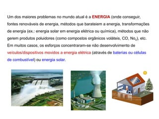 Um dos maiores problemas no mundo atual é a ENERGIA (onde conseguir,
fontes renováveis de energia, métodos que barateiem a energia, transformações
de energia (ex.: energia solar em energia elétrica ou química), métodos que não
gerem produtos poluidores (como compostos orgânicos voláteis, CO, Nox), etc.
Em muitos casos, os esforços concentraram-se não desenvolvimento de
veículos/dispositivos movidos a energia elétrica (através de baterias ou células
de combustível) ou energia solar.
 