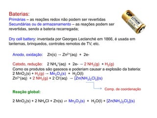 Baterias:
Primárias – as reações redox não podem ser revertidas
Secundárias ou de armazenamento – as reações podem ser
revertidas, sendo a bateria recarregada;
Dry cell battery: inventada por Georges Leclanché em 1866, é usada em
lanternas, brinquedos, controles remotos de TV, etc.
Anodo, oxidação: Zn(s) → Zn2+(aq) + 2e-
Catodo, redução: 2 NH4
+(aq) + 2e- → 2 NH3(g) + H2(g)
Como os produtos são gasosos e poderiam causar a explosão da bateria:
2 MnO2(s) + H2(g) → Mn2O3(s) + H2O(l)
Zn2+(aq) + 2 NH3(g) + 2 Cl-(aq) → [Zn(NH3)2Cl2](s)
Reação global:
2 MnO2(s) + 2 NH4Cl + Zn(s) ⇄ Mn2O3(s) + H2O(l) + [Zn(NH3)2Cl2](s)
Comp. de coordenação
 