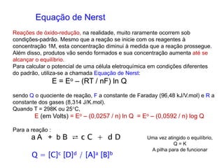 Equação de Nerst
Reações de óxido-redução, na realidade, muito raramente ocorrem sob
condições-padrão. Mesmo que a reação se inicie com os reagentes à
concentração 1M, esta concentração diminui à medida que a reação prossegue.
Além disso, produtos vão sendo formados e sua concentração aumenta até se
alcançar o equilíbrio.
Para calcular o potencial de uma célula eletroquímica em condições diferentes
do padrão, utiliza-se a chamada Equação de Nerst:
E = Eo – (RT / nF) ln Q
sendo Q o quociente de reação, F a constante de Faraday (96,48 kJ/V.mol) e R a
constante dos gases (8,314 J/K.mol).
Quando T = 298K ou 25C,
E (em Volts) = Eo – (0,0257 / n) ln Q = Eo – (0,0592 / n) log Q
Para a reação :
a A + b B ⇄ c C + d D
Q = [C]c [D]d / [A]a [B]b
Uma vez atingido o equilíbrio,
Q = K
A pilha para de funcionar
 