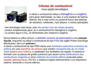 Células de combustível
nova opção tecnológica
a célula a combustível utiliza o hidrogênio e o oxigênio
para gerar eletricidade, ou seja, é uma espécie de bateria
elétrica. Ela é vista como um possível futuro das baterias
de celulares, notebooks, mp3 players, e outras aplicações.
Numa bateria ou pilha comum, o eletrólito condutor de eletricidade é uma solução
líquida, enquanto na célula a combustível do tipo PEM (do inglês Próton Exchange
Membrane), ele é um polímero.
A célula a combustível do tipo PEM utiliza uma membrana polimérica condutora de
prótons em uma superfície de carbono que contém nanopartículas de um metal
nobre (platina e/ou rutênio), o catalisador (ou facilitador) da reação. O sistema é
fechado com as placas de grafite (carbono) que atuam como distribuidores dos
combustíveis reagentes e como coletores da corrente elétrica produzida pelas
reações eletroquímicas. Por fim, o sistema é ligado eletricamente a um dispositivo
externo, fechando o circuito elétrico.
- tem tecnologia mais limpa, pois não produz íons de metais pesados,
- produz simplesmente água, se o combustível for hidrogênio e oxigênio;
- ou produz água e CO2, se alimentada com metanol e oxigênio.
 