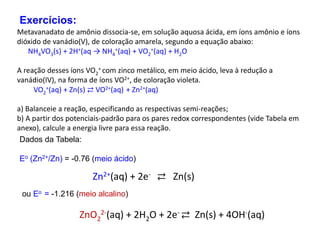Metavanadato de amônio dissocia-se, em solução aquosa ácida, em íons amônio e íons
dióxido de vanádio(V), de coloração amarela, segundo a equação abaixo:
NH4VO3(s) + 2H+(aq → NH4
+(aq) + VO2
+(aq) + H2O
A reação desses íons VO2
+ com zinco metálico, em meio ácido, leva à redução a
vanádio(IV), na forma de íons VO2+, de coloração violeta.
VO2
+(aq) + Zn(s) ⇄ VO2+(aq) + Zn2+(aq)
a) Balanceie a reação, especificando as respectivas semi-reações;
b) A partir dos potenciais-padrão para os pares redox correspondentes (vide Tabela em
anexo), calcule a energia livre para essa reação.
Exercícios:
Dados da Tabela:
Eo (Zn2+/Zn) = -0.76 (meio ácido)
Zn2+(aq) + 2e- ⇄ Zn(s)
ou Eo = -1.216 (meio alcalino)
ZnO2
2-(aq) + 2H2O + 2e- ⇄ Zn(s) + 4OH-(aq)
 