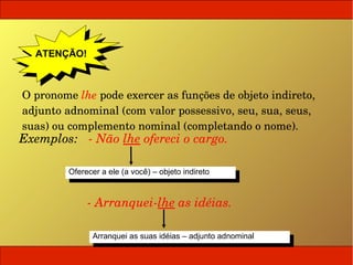 ATENÇÃO!
    ATENÇÃO!


 O pronome lhe pode exercer as funções de objeto indireto, 
 adjunto adnominal (com valor possessivo, seu, sua, seus, 
 suas) ou complemento nominal (completando o nome).
 Exemplos:   ­ Não lhe ofereci o cargo.

          Oferecer aaele (a você) ––objeto indireto
           Oferecer ele (a você) objeto indireto


               ­ Arranquei­lhe as idéias.

                Arranquei as suas idéias ––adjunto adnominal
                 Arranquei as suas idéias adjunto adnominal
 