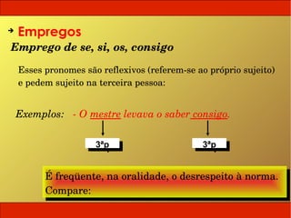 ➔
    Empregos
Emprego de se, si, os, consigo

    Esses pronomes são reflexivos (referem­se ao próprio sujeito) 
    e pedem sujeito na terceira pessoa:


 Exemplos:   ­ O mestre levava o saber consigo.

                      3ªp
                       3ªp                      3ªp
                                                 3ªp


          É freqüente, na oralidade, o desrespeito à norma.
          É freqüente, na oralidade, o desrespeito à norma.
          Compare:
          Compare:
 
