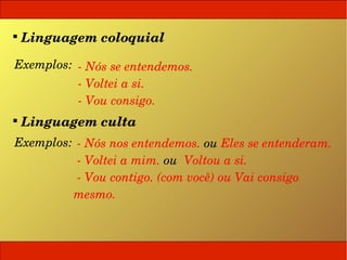 
  Linguagem coloquial

 Exemplos:  ­ Nós se entendemos.
            ­ Voltei a si.
            ­ Vou consigo.

  Linguagem culta
 Exemplos:  ­ Nós nos entendemos. ou Eles se entenderam.
            ­ Voltei a mim. ou  Voltou a si.
            ­ Vou contigo. (com você) ou Vai consigo 
           mesmo.
 