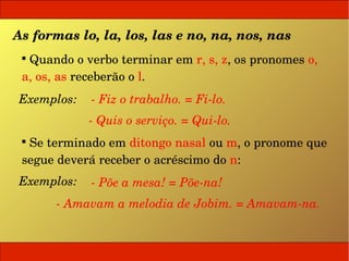As formas lo, la, los, las e no, na, nos, nas
 
   Quando o verbo terminar em r, s, z, os pronomes o, 
 a, os, as receberão o l.
 Exemplos:   ­ Fiz o trabalho. = Fi­lo.
             ­ Quis o serviço. = Qui­lo.
 
   Se terminado em ditongo nasal ou m, o pronome que 
 segue deverá receber o acréscimo do n:
 Exemplos:   ­ Põe a mesa! = Põe­na!
       ­ Amavam a melodia de Jobim. = Amavam­na.
 