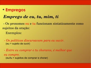 ➔
    Empregos
Emprego de eu, tu, mim, ti
 ­ Os pronomes eu e tu funcionam sintaticamente como 
sujeitos da oração:
    Exemplos:

 ­ Os políticos discursavam para eu ouvir.
    (eu = sujeito de ouvir)

 ­ Entre eu comprar e tu chorares, é melhor que 
 eu compre.
    (eu/tu = sujeitos de comprar e chorar)
 