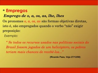 ➔
    Empregos
Emprego de o, a, os, as, lhe, lhes
Os pronomes o, a, os, as são formas objetivas diretas, 
isto é, são empregados quando o verbo “não” exigir 
preposição:
 Exemplo:

    “ Se todos os recursos usados nas políticas sociais do 
    Brasil fossem jogados de um helicóptero, os pobres 
    teriam mais chances de recebê­los...”
                                (Ricardo Paes, Veja 27/12/00)
 