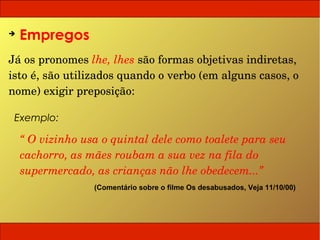 ➔
    Empregos
Já os pronomes lhe, lhes são formas objetivas indiretas, 
isto é, são utilizados quando o verbo (em alguns casos, o 
nome) exigir preposição:

 Exemplo:

    “ O vizinho usa o quintal dele como toalete para seu 
    cachorro, as mães roubam a sua vez na fila do 
    supermercado, as crianças não lhe obedecem...”
                  (Comentário sobre o filme Os desabusados, Veja 11/10/00)
 