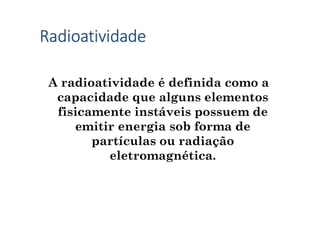 Radioatividade
A radioatividade é definida como a
capacidade que alguns elementos
fisicamente instáveis possuem de
emitir energia sob forma de
partículas ou radiação
eletromagnética.
 