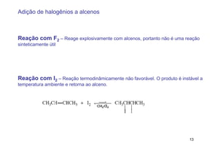 Adição de halogênios a alcenos



Reação com F2 – Reage explosivamente com alcenos, portanto não é uma reação
sinteticamente útil




Reação com I2 – Reação termodinâmicamente não favorável. O produto é instável a
temperatura ambiente e retorna ao alceno.




                                                                         13
 