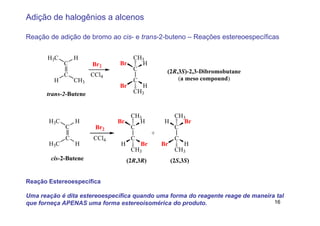 Adição de halogênios a alcenos

Reação de adição de bromo ao cis- e trans-2-buteno – Reações estereoespecíficas


       H3C       H                   CH3
             C         Br2     Br      H
                                     C             (2R,3S)-2,3-Dibromobutane
             C         CCl4
         H       CH3                 C                 (a meso compound)
                               Br         H
      trans-2-Butene                 CH3


                                    CH3             CH3
       H3C       H            Br      H           H    Br
             C          Br2         C               C
                                              +
             C         CCl4         C                   C
       H3C       H             H         Br       Br        H
                                    CH3                 CH3
        cis-2-Butene               (2R,3R)             (2S,3S)


Reação Estereoespecífica

Uma reação é dita estereoespecífica quando uma forma do reagente reage de maneira tal
que forneça APENAS uma forma estereoisomérica do produto.                        16
 