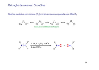 Oxidação de alcenos: Ozonólise


Quebra oxidativa com ozônio (O3) é mais amena comparada com KMnO4




          R           R"                           R                      R"
                           1. O3, CH2Cl2, −78 oC
              C   C                                     C   O   + O   C
                           2. Zn/HOAc
         R'           H                            R'                     H




                                                                               28
 