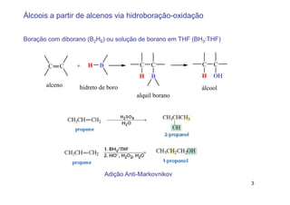 Álcoois a partir de alcenos via hidroboração-oxidação


Boração com diborano (B2H6) ou solução de borano em THF (BH3:THF)



        C   C    +   H   B              C   C             C   C
                                        H   B             H   OH
       alceno     hidreto de boro                         álcool
                                       alquil borano




                             Adição Anti-Markovnikov
                                                                    3
 