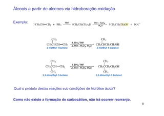 Álcoois a partir de alcenos via hidroboração-oxidação


Exemplo:




Qual o produto destas reações sob condições de hidrólise ácida?


Como não existe a formação de carbocátion, não irá ocorrer rearranjo.
                                                                        9
 