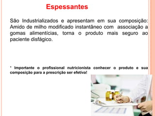 Espessantes
São Industrializados e apresentam em sua composição:
Amido de milho modificado instantâneo com associação a
gomas alimentícias, torna o produto mais seguro ao
paciente disfágico.
* Importante o profissional nutricionista conhecer o produto e sua
composição para a prescrição ser efetiva!
 