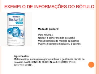 Modo de preparo:
Para 100mL :
Néctar: 1 colher medida de sachê
Mel: 2 colheres de medida ou sachês
Pudim: 3 colheres medida ou 3 sachês.
Ingredientes:
Maltodextrina, espessante goma xantana e gelificante cloreto de
potássio. NÃO CONTÉM GLUTÉN. ALÉRGICOS: PODE
CONTER LEITE.
EXEMPLO DE INFORMAÇÕES DO RÓTULO
 