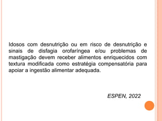 Idosos com desnutrição ou em risco de desnutrição e
sinais de disfagia orofaríngea e/ou problemas de
mastigação devem receber alimentos enriquecidos com
textura modificada como estratégia compensatória para
apoiar a ingestão alimentar adequada.
ESPEN, 2022
 