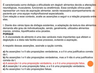 É caracterizada como disfagia a dificuldade em deglutir alimentos devido a alterações
neurológicas, musculares, funcionais ou anatômicas. Essa condição clínica pode
representar um risco de aspiração alimentar, sendo necessário acompanhamento do
paciente por uma equipe multiprofissional especializada.
Com relação a esse contexto, avalie as asserções a seguir e a relação proposta entre
elas.
I. Diante dos vários tipos de disfagia existentes, a adaptação da textura dos alimentos
demanda alto grau de individualização, sendo, geralmente, utilizados alimentos
macios, úmidos, liquidificados e/ou picados.
PORQUE
II. A viscosidade do alimento é uma das variáveis mais importantes que afetam a
deglutição e a dieta rala facilita esse processo, evitando a aspiração.
A respeito dessas asserções, assinale a opção correta.
a) As asserções I e II são proposições verdadeiras, e a II é uma justificativa correta
da I.
b) As asserções I e II são proposições verdadeiras, mas a II não é uma justificativa
correta da I.
c) A asserção I é uma proposição verdadeira, e a II é uma proposição falsa.
d) A asserção I é uma proposição falsa, e a II é uma proposição verdadeira.
e) As asserções I e II são proposições falsas.
 