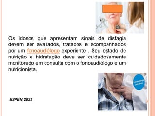Os idosos que apresentam sinais de disfagia
devem ser avaliados, tratados e acompanhados
por um fonoaudiólogo experiente . Seu estado de
nutrição e hidratação deve ser cuidadosamente
monitorado em consulta com o fonoaudiólogo e um
nutricionista.
ESPEN,2022
 