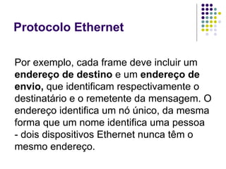 Protocolo Ethernet Por exemplo, cada frame deve incluir um  endereço de destino  e um  endereço de envio,  que identificam respectivamente o destinatário e o remetente da mensagem. O endereço identifica um nó único, da mesma forma que um nome identifica uma pessoa - dois dispositivos Ethernet nunca têm o mesmo endereço.  