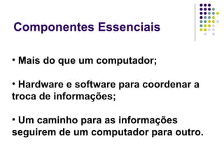 Componentes Essenciais Mais do que um computador;  Hardware e software para coordenar a troca de informações;  Um caminho para as informações seguirem de um computador para outro. 