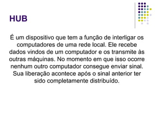 HUB É um dispositivo que tem a função de interligar os computadores de uma rede local. Ele recebe dados vindos de um computador e os transmite às outras máquinas. No momento em que isso ocorre nenhum outro computador consegue enviar sinal. Sua liberação acontece após o sinal anterior ter sido completamente distribuído. 