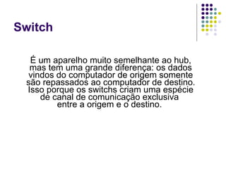 Switch É um aparelho muito semelhante ao hub, mas tem uma grande diferença: os dados vindos do computador de origem somente são repassados ao computador de destino. Isso porque os switchs criam uma espécie de canal de comunicação exclusiva  entre a origem e o destino.  