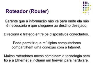 Roteador (Router) Garante que a informação não vá para onde ela não é necessária e que cheguem ao destino desejado. Direciona o tráfego entre os dispositivos conectados.  Pode permitir que múltiplos computadores compartilhem uma conexão com a Internet.  Muitos roteadores novos combinam a tecnologia sem fio e a Ethernet e incluem um firewall para hardware.  