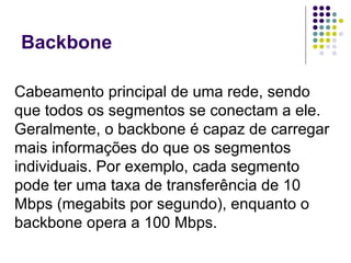 Backbone Cabeamento   principal de uma rede, sendo que todos os segmentos se conectam a ele. Geralmente, o backbone é capaz de carregar mais informações do que os segmentos individuais. Por exemplo, cada segmento pode ter uma taxa de transferência de 10 Mbps (megabits por segundo), enquanto o backbone opera a 100 Mbps.  