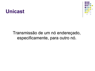 Unicast Transmissão de um nó endereçado, especificamente, para outro nó. 