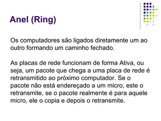 Anel (Ring) Os computadores são ligados diretamente um ao outro formando um caminho fechado. As placas de rede funcionam de forma Ativa, ou seja, um pacote que chega a uma placa de rede é retransmitido ao próximo computador. Se o pacote não está endereçado a um micro, este o retransmite, se o pacote realmente é para aquele micro, ele o copia e depois o retransmite.  