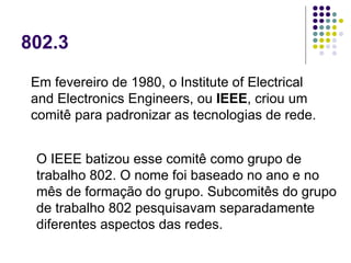 802.3 Em fevereiro de 1980, o Institute of Electrical and Electronics Engineers, ou  IEEE , criou um comitê para padronizar as tecnologias de rede.  O IEEE batizou esse comitê como grupo de trabalho 802. O nome foi baseado no ano e no mês de formação do grupo. Subcomitês do grupo de trabalho 802 pesquisavam separadamente diferentes aspectos das redes.  