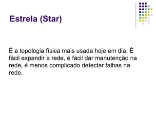 Estrela (Star) É a topologia física mais usada hoje em dia. É fácil expandir a rede, é fácil dar manutenção na rede, é menos complicado detectar falhas na rede. 