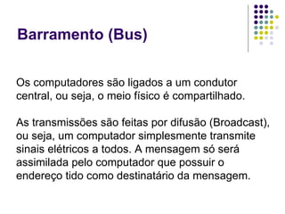 Barramento (Bus) Os computadores são ligados a um condutor central, ou seja, o meio físico é compartilhado. As transmissões são feitas por difusão (Broadcast), ou seja, um computador simplesmente transmite sinais elétricos a todos. A mensagem só será assimilada pelo computador que possuir o endereço tido como destinatário da mensagem. 