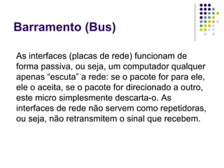 Barramento (Bus) As interfaces (placas de rede) funcionam de forma passiva, ou seja, um computador qualquer apenas “escuta” a rede: se o pacote for para ele, ele o aceita, se o pacote for direcionado a outro, este micro simplesmente descarta-o. As interfaces de rede não servem como repetidoras, ou seja, não retransmitem o sinal que recebem. 