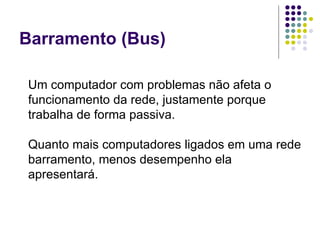 Barramento (Bus) Um computador com problemas não afeta o funcionamento da rede, justamente porque trabalha de forma passiva. Quanto mais computadores ligados em uma rede barramento, menos desempenho ela apresentará. 