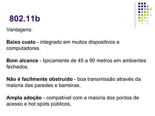 802.11b Vantagens: Baixo custo  - integrado em muitos dispositivos e computadores.  Bom alcance  - tipicamente de 45 a 90 metros em ambientes fechados.  Não é facilmente obstruído  - boa transmissão através da maioria das paredes e barreiras.  Ampla adoção  - compatível com a maioria dos pontos de acesso e hot spots públicos.  