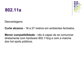 802.11a Desvantagens:  Curto alcance  - 18 a 27 metros em ambientes fechados.  Menor compatibilidade  - não é capaz de se comunicar diretamente com hardware 802.11b/g e com a maioria dos hot spots públicos.  