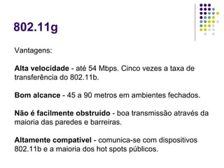 802.11g Vantagens: Alta velocidade  - até 54 Mbps. Cinco vezes a taxa de transferência do 802.11b.  Bom alcance  - 45 a 90 metros em ambientes fechados.  Não é facilmente obstruído  - boa transmissão através da maioria das paredes e barreiras.  Altamente compatível  - comunica-se com dispositivos 802.11b e a maioria dos hot spots públicos.  