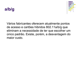 a/b/g Vários fabricantes oferecem atualmente pontos de acesso e cartões híbridos 802.11a/b/g que eliminam a necessidade de ter que escolher um único padrão. Existe, porém, a desvantagem do maior custo. 