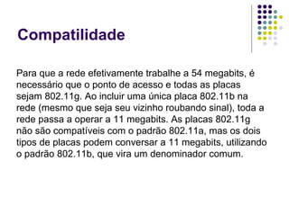 Compatilidade Para que a rede efetivamente trabalhe a 54 megabits, é necessário que o ponto de acesso e todas as placas sejam 802.11g. Ao incluir uma única placa 802.11b na rede (mesmo que seja seu vizinho roubando sinal), toda a rede passa a operar a 11 megabits. As placas 802.11g não são compatíveis com o padrão 802.11a, mas os dois tipos de placas podem conversar a 11 megabits, utilizando o padrão 802.11b, que vira um denominador comum. 