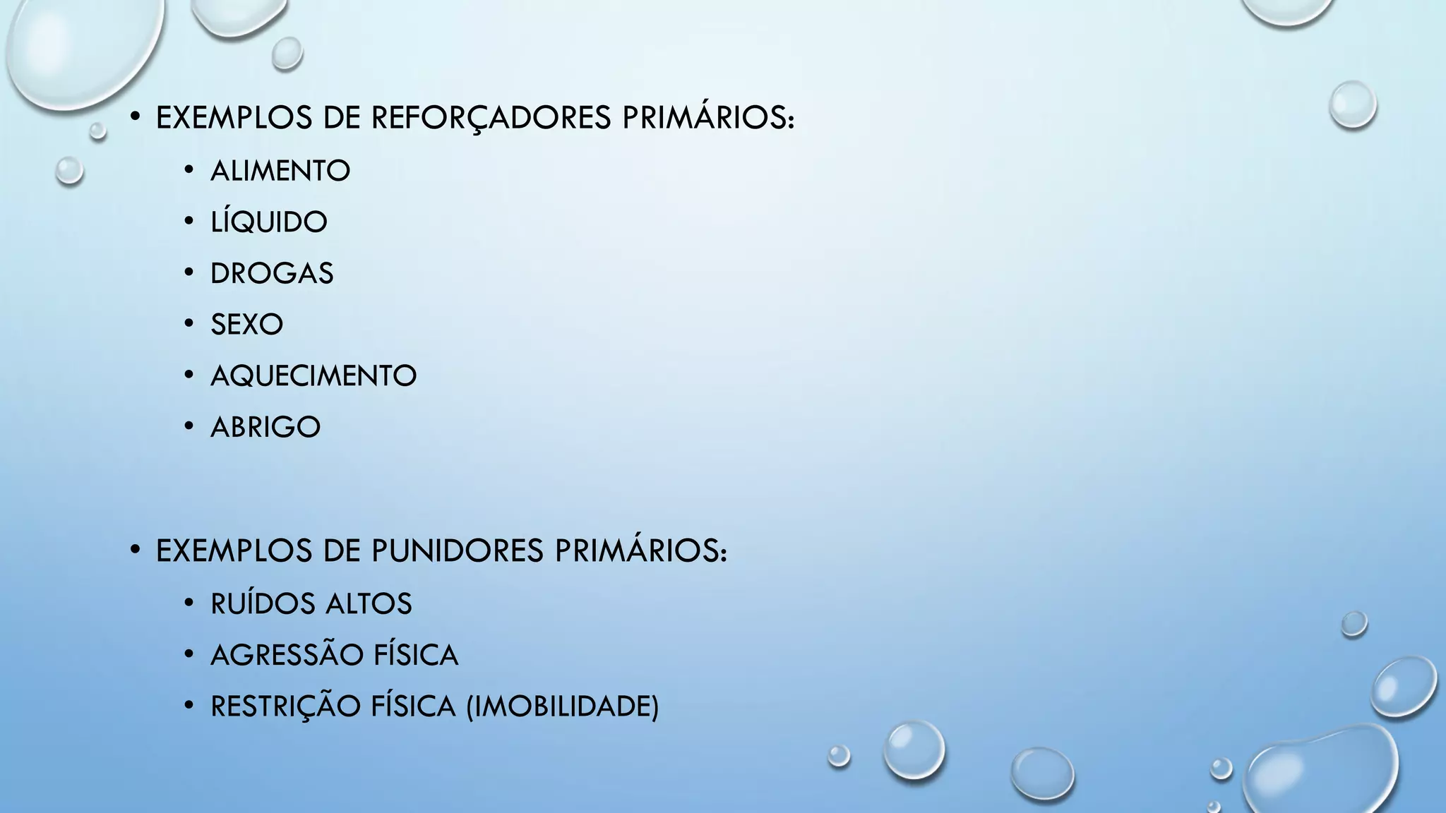 • EXEMPLOS DE REFORÇADORES PRIMÁRIOS:
• ALIMENTO
• LÍQUIDO
• DROGAS
• SEXO
• AQUECIMENTO
• ABRIGO
• EXEMPLOS DE PUNIDORES PRIMÁRIOS:
• RUÍDOS ALTOS
• AGRESSÃO FÍSICA
• RESTRIÇÃO FÍSICA (IMOBILIDADE)
 