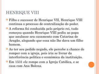 HENRIQUE VIII
 Filho e sucessor de Henrique VII, Henrique VIII
  continua o processo de centralização do poder.
 A reforma foi conduzida pelo próprio rei, tudo
  começou quando Henrique VIII pediu ao papa
  que anulasse seu casamento com Catarina de
  Aragão, alegando que essa não lhe dava um filho
  homem.
 Ao ter seu pedido negado, ele percebe a chance de
  romper com a igreja, pois iria se livrar da
  interferência política e econômica da instituição.
 Em 1531 ele rompe com a Igreja Católica, e se
  casa com Ana Bolena.
 