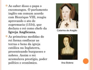  Ao saber disso o papa o
  excomungou. O parlamento
  inglês em comum acordo
  com Henrique VIII, reagiu
  aprovando o ato de
  supremacia (1534), que
  declara o rei como chefe da
                                Catarina de Aragão
  Igreja Anglicana.
 As primeiras medidas do
  rei forma confiscar as
  terras e bens da igreja
  católica na Inglaterra,
  presenteando burgueses e
  nobres. Assim o rei
  acumulava prestígio, poder
  político e econômico.            Ana Bolena
 
