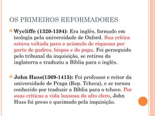 OS PRIMEIROS REFORMADORES
   Wycliffe (1320-1384): Era inglês, formado em
    teologia pela universidade de Oxford. Sua crítica
    estava voltada para o acúmulo de riquezas por
    parte de padres, bispos e do papa. Foi perseguido
    pelo tribunal da inquisição, se retirou da
    inglaterra e traduziu a Bíblia para o inglês.

   John Huss(1369-1415): Foi professor e reitor da
    universidade de Praga (Rep. Tcheca), e se tornou
    conhecido por traduzir a Bíblia para o tcheco. Por
    suas críticas a vida luxuosa do alto clero, John
    Huss foi preso e queimado pela inquisição.
 