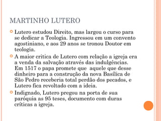 MARTINHO LUTERO
 Lutero estudou Direito, mas largou o curso para
  se dedicar a Teologia. Ingressou em um convento
  agostiniano, e aos 29 anos se tronou Doutor em
  teologia.
 A maior critica de Lutero com relação a igreja era
  a venda da salvação através das indulgências.
  Em 1517 o papa promete que aquele que desse
  dinheiro para a construção da nova Basílica de
  São Pedro receberia total perdão dos pecados, e
  Lutero fica revoltado com a ideia.
 Indignado, Lutero pregou na porta de sua
  paróquia as 95 teses, documento com duras
  críticas a igreja.
 