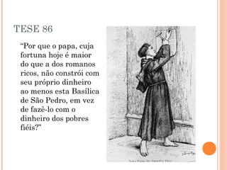 TESE 86
 “Por que o papa, cuja
 fortuna hoje é maior
 do que a dos romanos
 ricos, não constrói com
 seu próprio dinheiro
 ao menos esta Basílica
 de São Pedro, em vez
 de fazê-lo com o
 dinheiro dos pobres
 fiéis?”
 